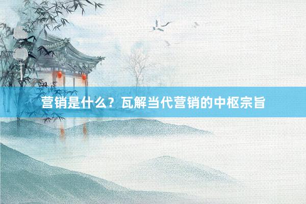 营销是什么？瓦解当代营销的中枢宗旨
