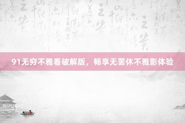 91无穷不雅看破解版，畅享无罢休不雅影体验