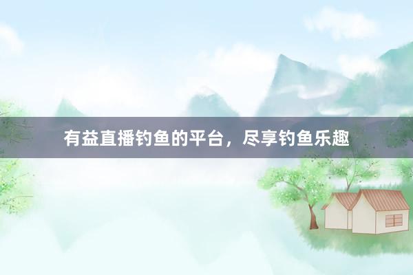 有益直播钓鱼的平台，尽享钓鱼乐趣