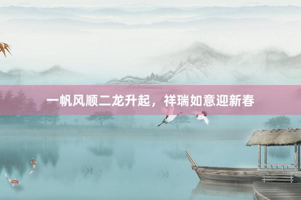 一帆风顺二龙升起，祥瑞如意迎新春